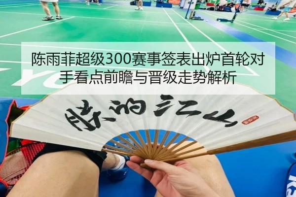 陈雨菲超级300赛事签表出炉首轮对手看点前瞻与晋级走势解析（yabo）