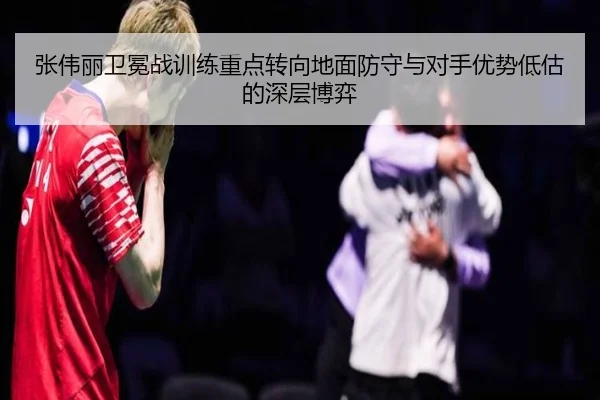 张伟丽卫冕战训练重点转向地面防守与对手优势低估的深层博弈（yabo）