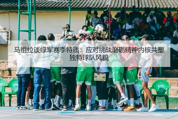 马祖拉谈绿军赛季特质：应对挑战磨砺精神内核共塑独特球队风貌（yabo）